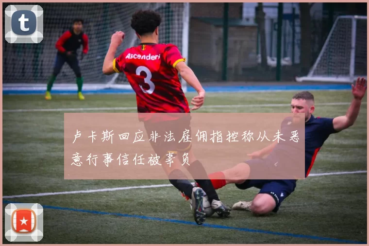 卢卡斯回应非法雇佣指控称从未恶意行事信任被辜负