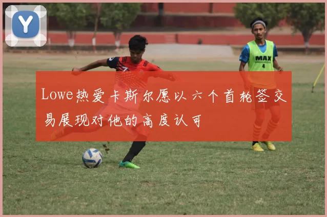 Lowe热爱卡斯尔愿以六个首轮签交易展现对他的高度认可