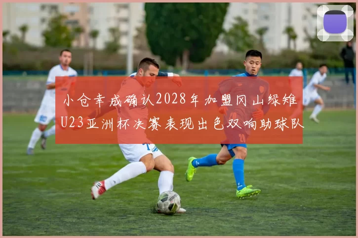 小仓幸成确认2028年加盟冈山绿雉U23亚洲杯决赛表现出色双响助球队夺冠