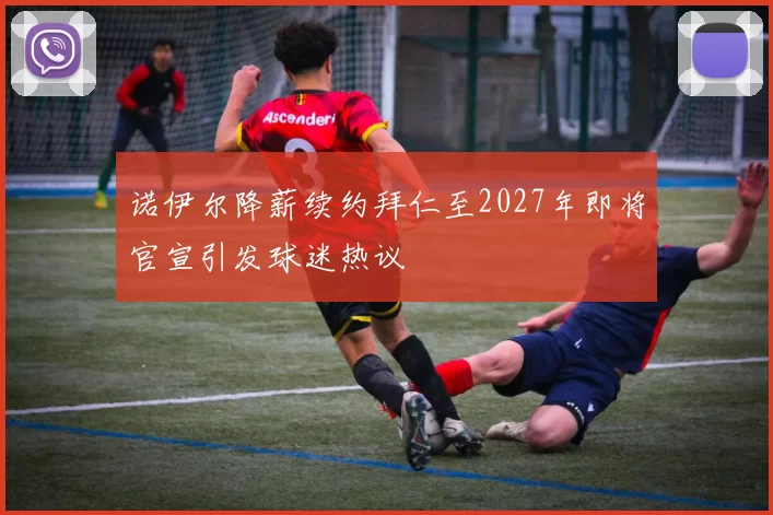 诺伊尔降薪续约拜仁至2027年即将官宣引发球迷热议