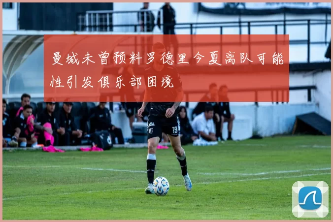 曼城未曾预料罗德里今夏离队可能性引发俱乐部困境
