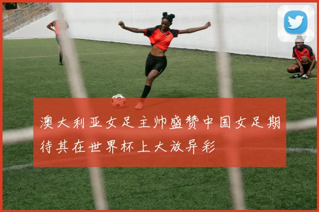 澳大利亚女足主帅盛赞中国女足期待其在世界杯上大放异彩