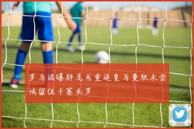罗马诺曝胖虎或重返皇马曼联未尝试留住卡塞米罗