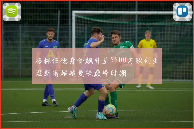 格林伍德身价飙升至5500万欧创生涯新高超越曼联巅峰时期
