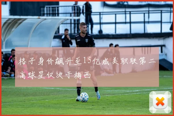 格子身价飙升至15亿成美职联第二高球星仅次于梅西