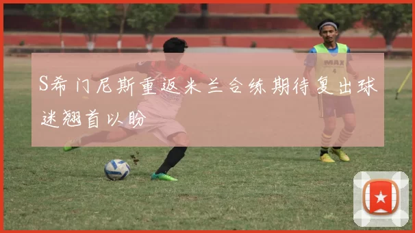 S希门尼斯重返米兰合练期待复出球迷翘首以盼