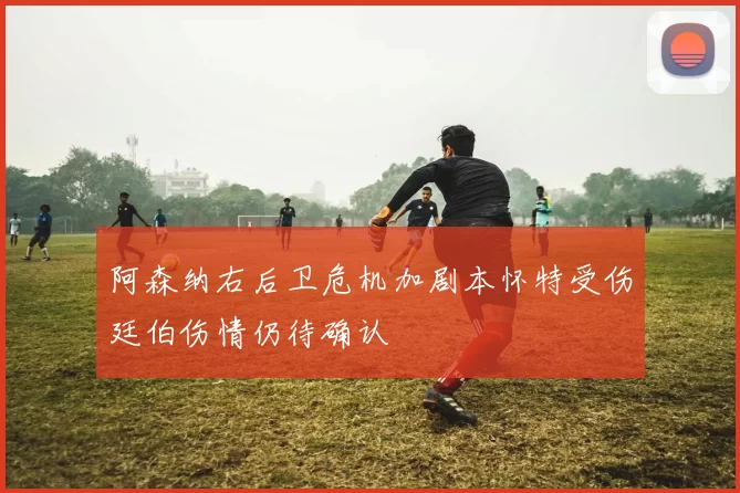 阿森纳右后卫危机加剧本怀特受伤廷伯伤情仍待确认