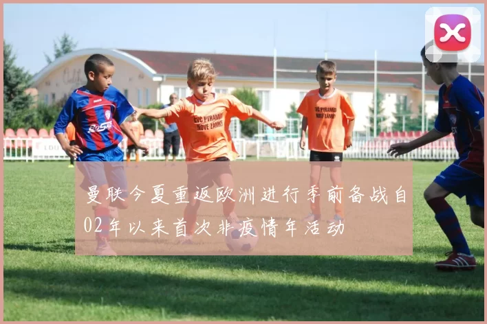 曼联今夏重返欧洲进行季前备战自02年以来首次非疫情年活动