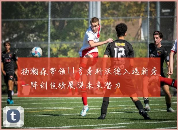 杨瀚森带领11号秀科沃德入选新秀一阵创佳绩展现未来潜力