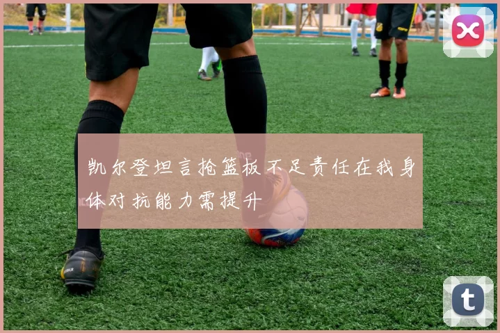 凯尔登坦言抢篮板不足责任在我身体对抗能力需提升