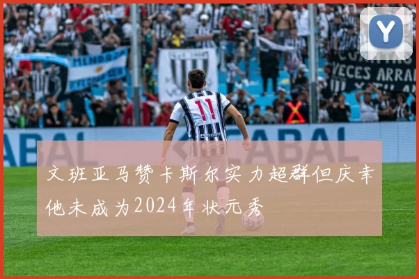 文班亚马赞卡斯尔实力超群但庆幸他未成为2024年状元秀