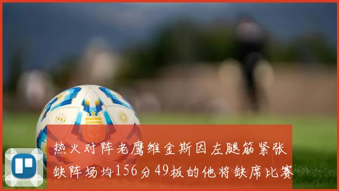 热火对阵老鹰维金斯因左腿筋紧张缺阵场均156分49板的他将缺席比赛