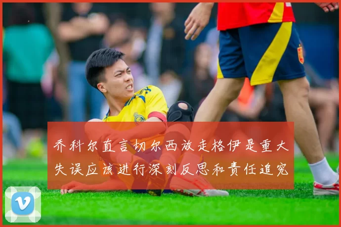 乔科尔直言切尔西放走格伊是重大失误应该进行深刻反思和责任追究