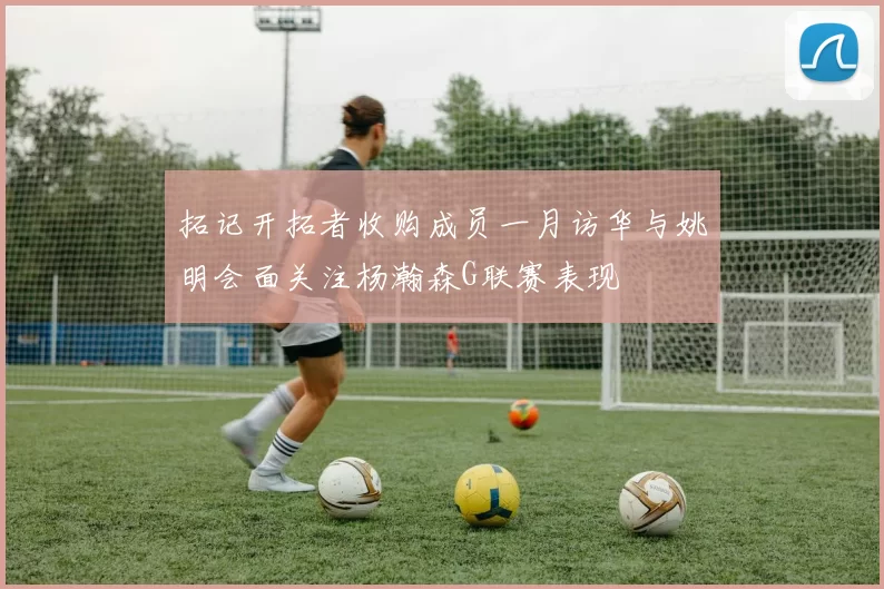 拓记开拓者收购成员一月访华与姚明会面关注杨瀚森G联赛表现