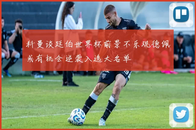 科曼谈廷伯世界杯前景不乐观德佩或有机会逆袭入选大名单