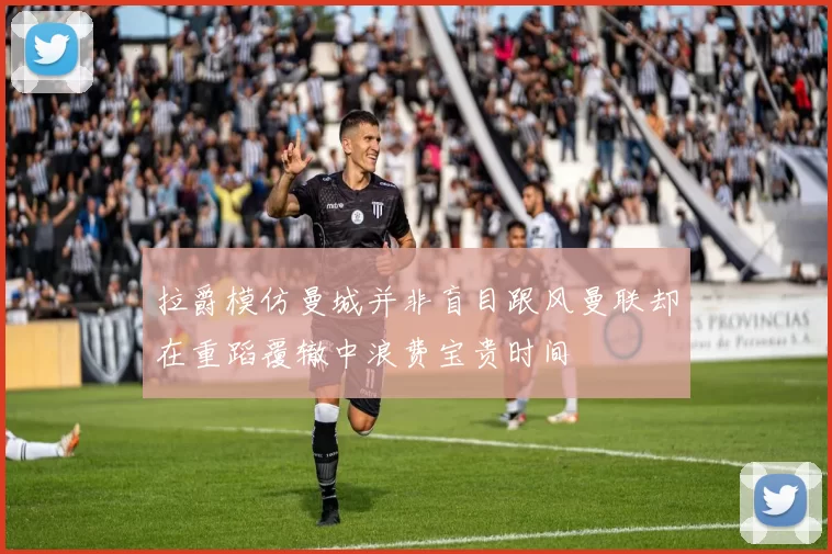 拉爵模仿曼城并非盲目跟风曼联却在重蹈覆辙中浪费宝贵时间