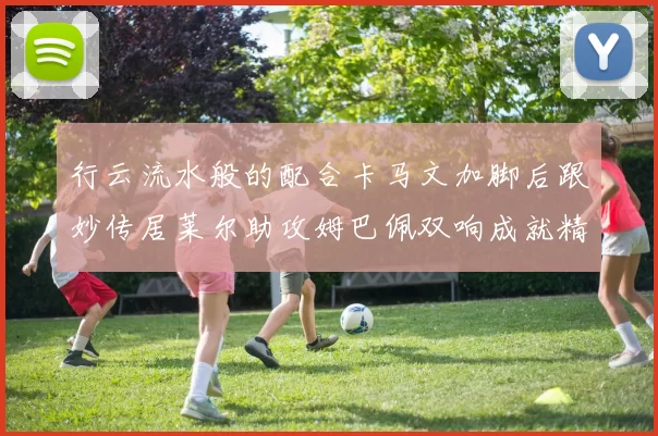 行云流水般的配合卡马文加脚后跟妙传居莱尔助攻姆巴佩双响成就精彩瞬间