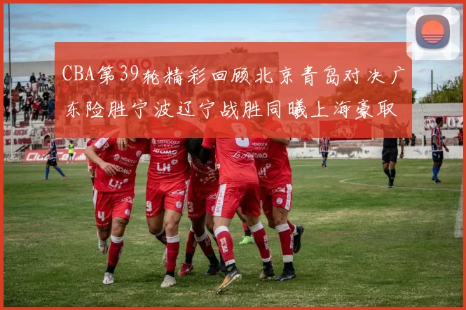 CBA第39轮精彩回顾北京青岛对决广东险胜宁波辽宁战胜同曦上海豪取20连胜