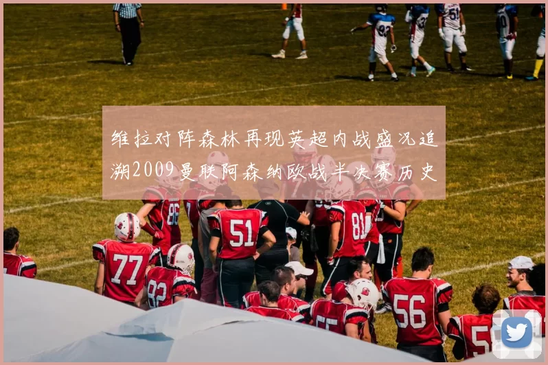维拉对阵森林再现英超内战盛况追溯2009曼联阿森纳欧战半决赛历史