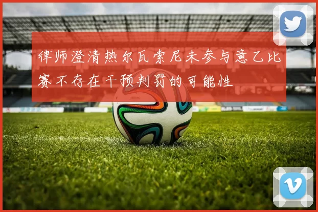 律师澄清热尔瓦索尼未参与意乙比赛不存在干预判罚的可能性