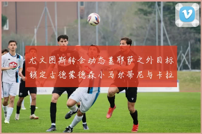 尤文图斯转会动态基耶萨之外目标锁定古德蒙德森小马尔蒂尼与卡拉斯科