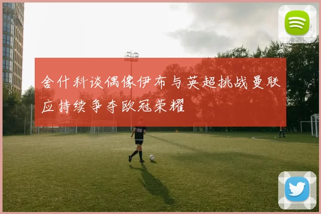舍什科谈偶像伊布与英超挑战曼联应持续争夺欧冠荣耀