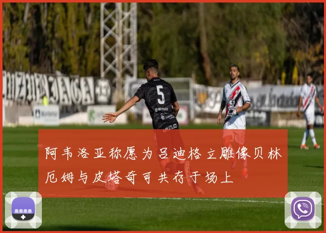 阿韦洛亚称愿为吕迪格立雕像贝林厄姆与皮塔奇可共存于场上